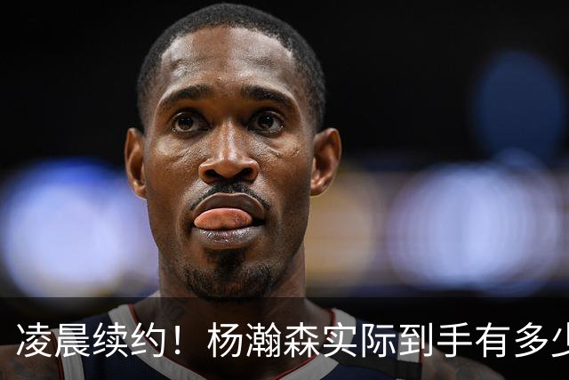 凌晨续约！杨瀚森实际到手有多少钱？姚明之后又一位中国中锋！