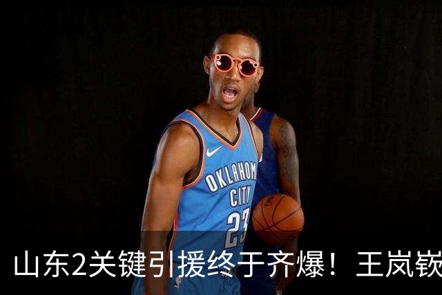 山东2关键引援终于齐爆！王岚嵚持球大核稳关键分，祝铭震顶级3D