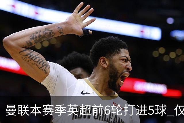 曼联本赛季英超前6轮打进5球 仅好于07-08赛季