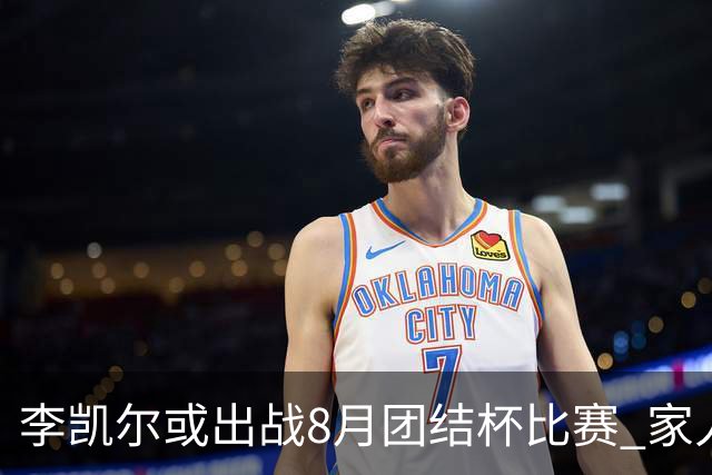 李凯尔或出战8月团结杯比赛 家人有望现场观战