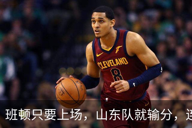 班顿只要上场，山东队就输分，连续3场副作用惹怒球迷：诈骗犯