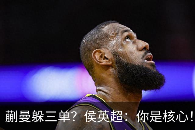 蒯曼躲三单？侯英超：你是核心！实力最强排名最高 就应该冲在最前面