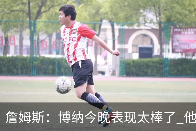 詹姆斯：博纳今晚表现太棒了 他的活力和拼搏精神对球队大有裨益