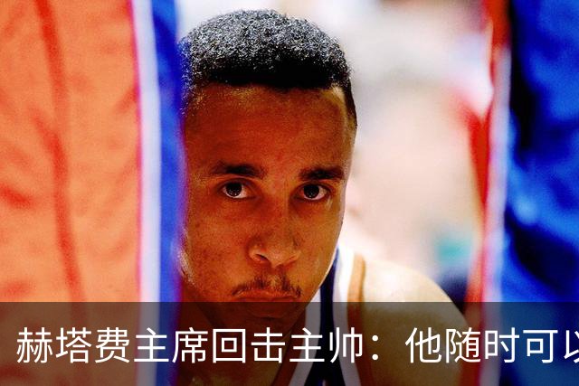 赫塔费主席回击主帅：他随时可以走人，我们真这么差也没办法