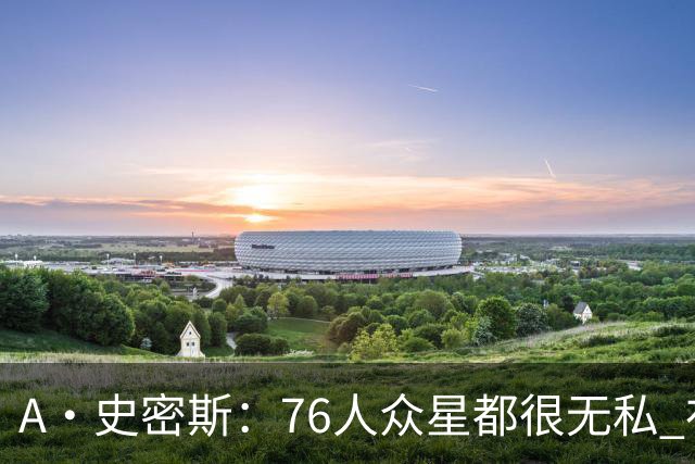 A·史密斯：76人众星都很无私 布朗从场均28分到20分左右也不在意
